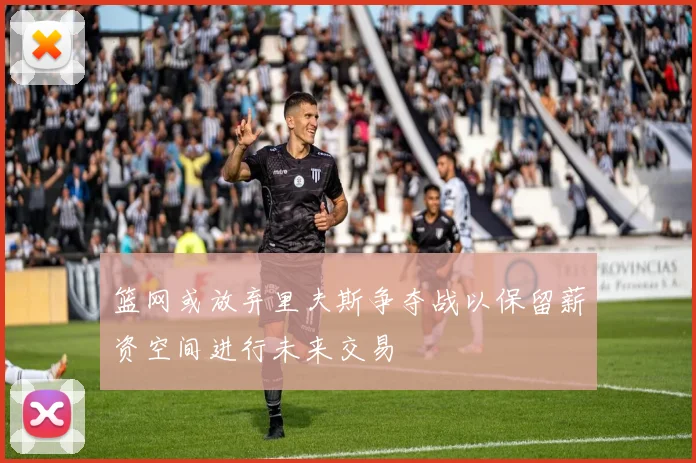 篮网或放弃里夫斯争夺战以保留薪资空间进行未来交易