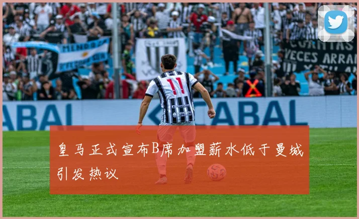 皇马正式宣布B席加盟薪水低于曼城引发热议