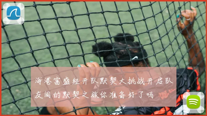 海港富盛经开队默契大挑战开启队友间的默契之旅你准备好了吗