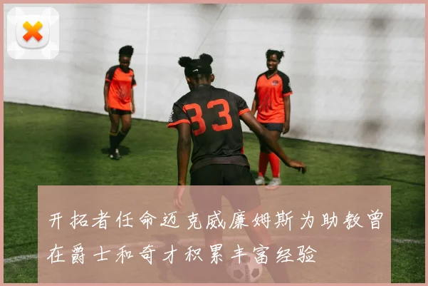 开拓者任命迈克威廉姆斯为助教曾在爵士和奇才积累丰富经验