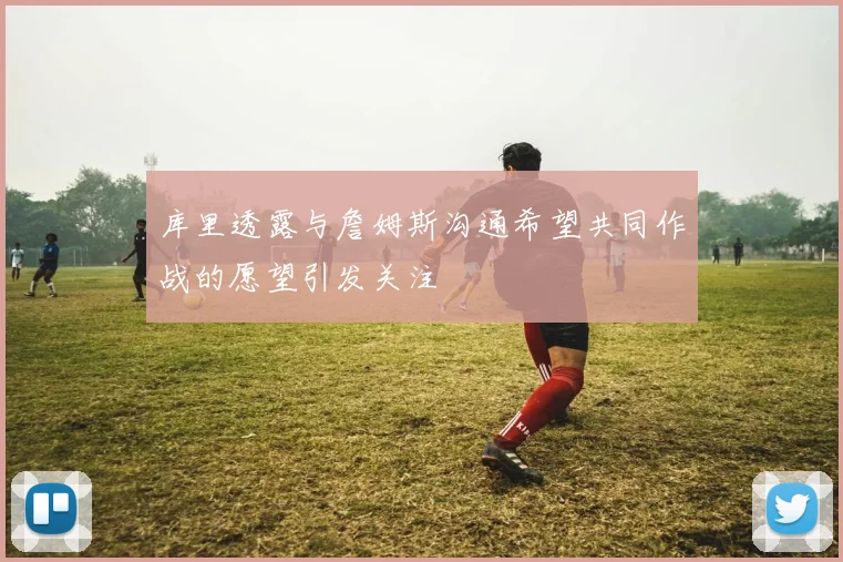 库里透露与詹姆斯沟通希望共同作战的愿望引发关注