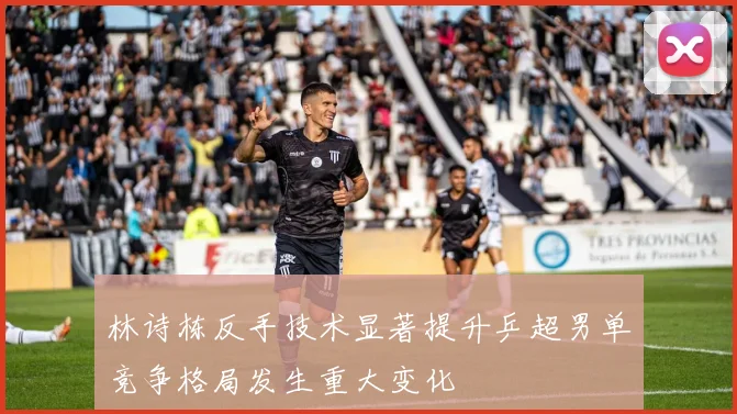 林诗栋反手技术显著提升乒超男单竞争格局发生重大变化