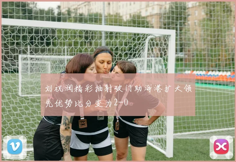 刘祝润精彩抽射破门助海港扩大领先优势比分变为2-0