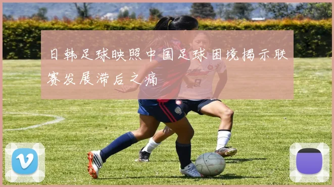 日韩足球映照中国足球困境揭示联赛发展滞后之痛