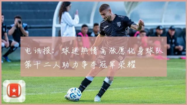 电讯报：球迷热情高涨愿化身球队第十二人助力争夺冠军荣耀
