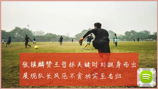 张镇麟赞王哲林关键时刻挺身而出展现队长风范不贪功实至名归