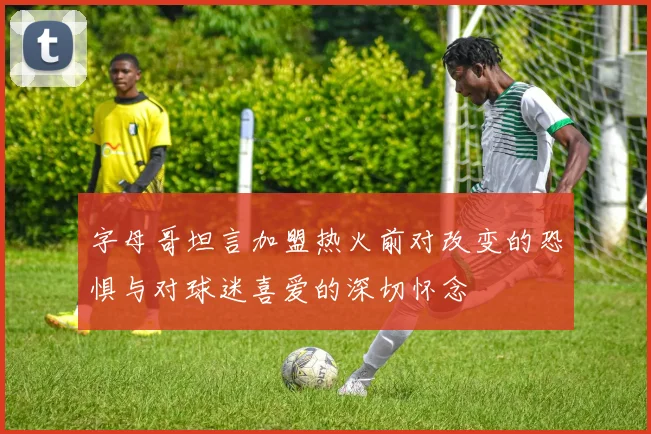 字母哥坦言加盟热火前对改变的恐惧与对球迷喜爱的深切怀念