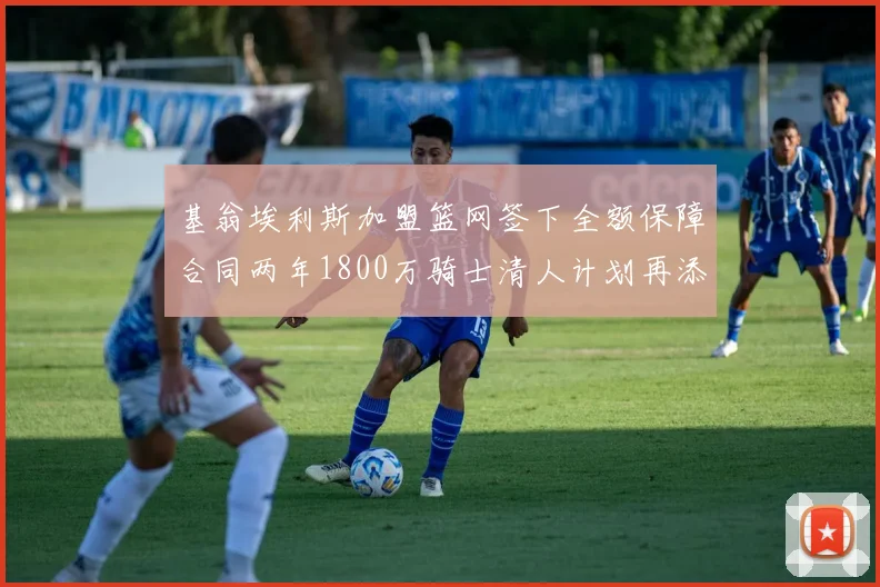 基翁埃利斯加盟篮网签下全额保障合同两年1800万骑士清人计划再添新动态