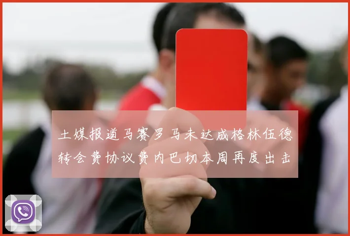 土媒报道马赛罗马未达成格林伍德转会费协议费内巴切本周再度出击