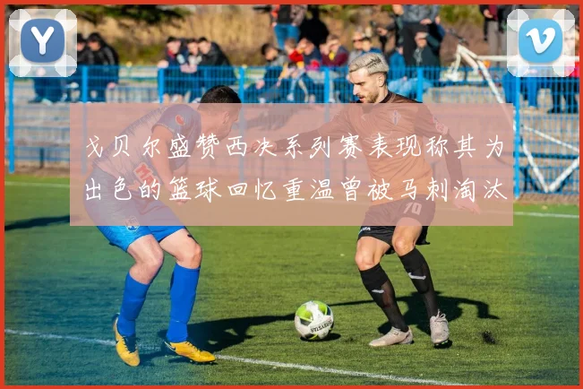 戈贝尔盛赞西决系列赛表现称其为出色的篮球回忆重温曾被马刺淘汰的经历