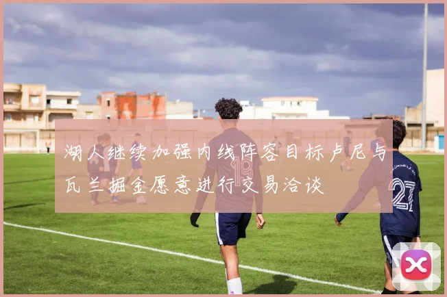 湖人继续加强内线阵容目标卢尼与瓦兰掘金愿意进行交易洽谈