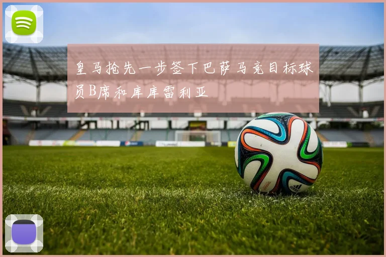 皇马抢先一步签下巴萨马竞目标球员B席和库库雷利亚
