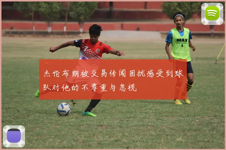 杰伦布朗被交易传闻困扰感受到球队对他的不尊重与忽视