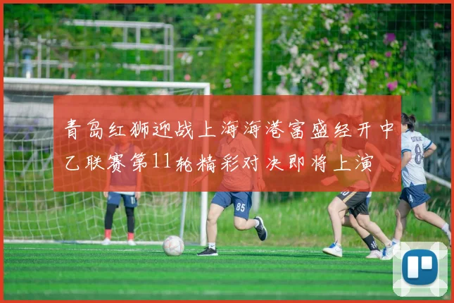 青岛红狮迎战上海海港富盛经开中乙联赛第11轮精彩对决即将上演