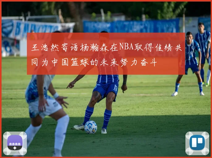 王浩然寄语杨瀚森在NBA取得佳绩共同为中国篮球的未来努力奋斗