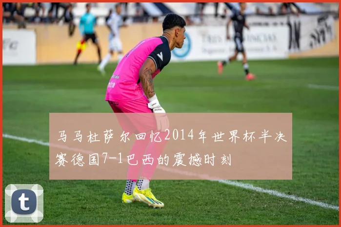 马马杜萨尔回忆2014年世界杯半决赛德国7-1巴西的震撼时刻