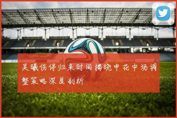 吴曦伤停归来时间揭晓申花中场调整策略深度剖析