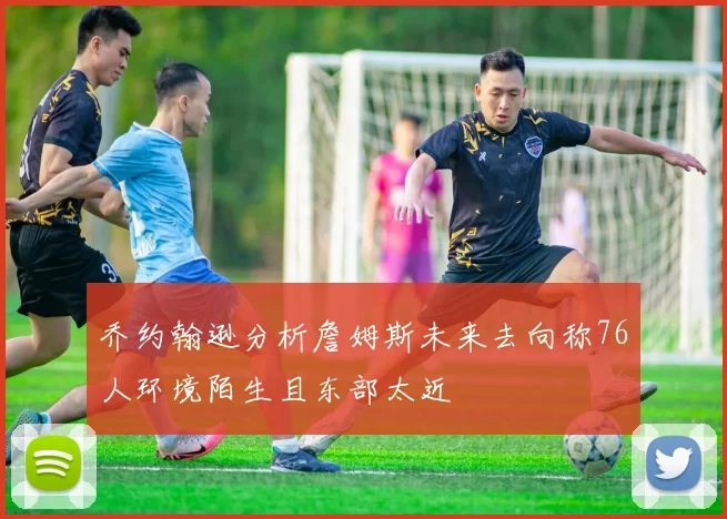 乔约翰逊分析詹姆斯未来去向称76人环境陌生且东部太近