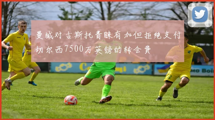 曼城对古斯托青睐有加但拒绝支付切尔西7500万英镑的转会费
