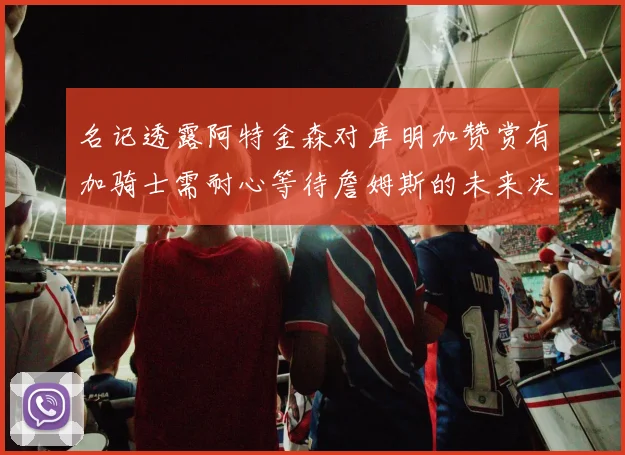 名记透露阿特金森对库明加赞赏有加骑士需耐心等待詹姆斯的未来决定