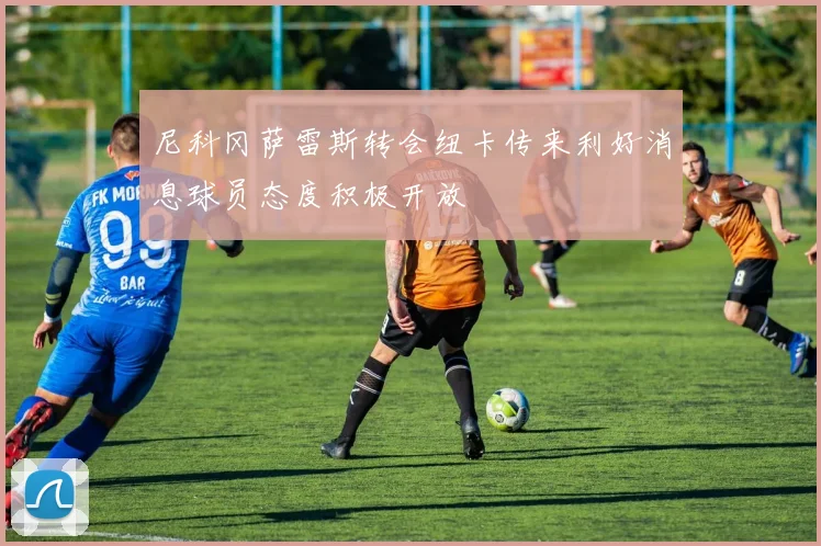 尼科冈萨雷斯转会纽卡传来利好消息球员态度积极开放