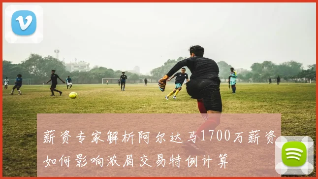 薪资专家解析阿尔达马1700万薪资如何影响浓眉交易特例计算