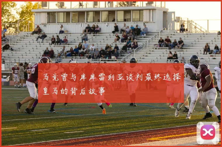 马竞曾与库库雷利亚谈判最终选择皇马的背后故事