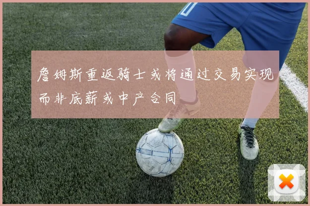 詹姆斯重返骑士或将通过交易实现而非底薪或中产合同